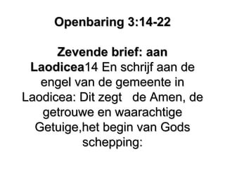 Openbaring 3:14-22Openbaring 3:14-22
Zevende brief: aanZevende brief: aan
LaodiceaLaodicea14 En schrijf aan de14 En schrijf aan de
engel van de gemeente inengel van de gemeente in
Laodicea: Dit zegtLaodicea: Dit zegt de Amen, dede Amen, de
getrouwe en waarachtigegetrouwe en waarachtige
Getuige,het begin van GodsGetuige,het begin van Gods
schepping:schepping:
 