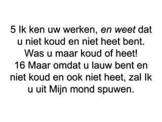 5 Ik ken uw werken,5 Ik ken uw werken, en weeten weet datdat
u niet koud en niet heet bent.u niet koud en niet heet bent.
Was u maar koud of heet!Was u maar koud of heet!
16 Maar omdat u lauw bent en16 Maar omdat u lauw bent en
niet koud en ook niet heet, zal Ikniet koud en ook niet heet, zal Ik
u uit Mijn mond spuwen.u uit Mijn mond spuwen.
 