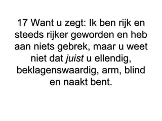 17 Want u zegt: Ik ben rijk en17 Want u zegt: Ik ben rijk en
steeds rijker geworden en hebsteeds rijker geworden en heb
aan niets gebrek, maar u weetaan niets gebrek, maar u weet
niet datniet dat juistjuist u ellendig,u ellendig,
beklagenswaardig, arm, blindbeklagenswaardig, arm, blind
en naakt bent.en naakt bent.
 