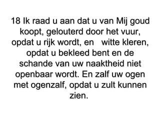 18 Ik raad u aan dat u van Mij goud18 Ik raad u aan dat u van Mij goud
koopt, gelouterd door het vuur,koopt, gelouterd door het vuur,
opdat u rijk wordt, enopdat u rijk wordt, en witte kleren,witte kleren,
opdat u bekleed bent en deopdat u bekleed bent en de
schande van uw naaktheid nietschande van uw naaktheid niet
openbaar wordt. En zalf uw ogenopenbaar wordt. En zalf uw ogen
met ogenzalf, opdat u zult kunnenmet ogenzalf, opdat u zult kunnen
zien.zien.
 