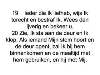 1919 Ieder die Ik liefheb, wijs IkIeder die Ik liefheb, wijs Ik
terecht en bestraf Ik. Wees danterecht en bestraf Ik. Wees dan
ijverig en bekeer u.ijverig en bekeer u.
20 Zie, Ik sta aan de deur en Ik20 Zie, Ik sta aan de deur en Ik
klop. Als iemand Mijn stem hoort enklop. Als iemand Mijn stem hoort en
de deur opent, zal Ik bij hemde deur opent, zal Ik bij hem
binnenkomen en de maaltijd metbinnenkomen en de maaltijd met
hem gebruiken, en hij met Mij.hem gebruiken, en hij met Mij.
 