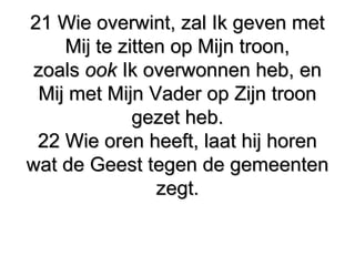 21 Wie overwint, zal Ik geven met21 Wie overwint, zal Ik geven met
Mij te zitten op Mijn troon,Mij te zitten op Mijn troon,
zoalszoals ookook Ik overwonnen heb, enIk overwonnen heb, en
Mij met Mijn Vader op Zijn troonMij met Mijn Vader op Zijn troon
gezet heb.gezet heb.
22 Wie oren heeft, laat hij horen22 Wie oren heeft, laat hij horen
wat de Geest tegen de gemeentenwat de Geest tegen de gemeenten
zegt.zegt.
 