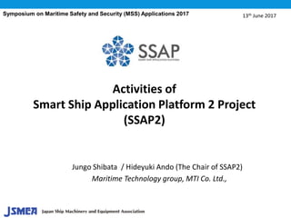 Activities of
Smart Ship Application Platform 2 Project
(SSAP2)
Jungo Shibata / Hideyuki Ando (The Chair of SSAP2)
Maritime Technology group, MTI Co. Ltd.,
Symposium on Maritime Safety and Security (MSS) Applications 2017 13th June 2017
 