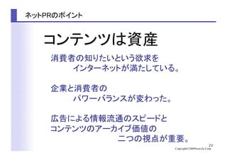 23
Copyright©2009News2u Corp.
ネットPRのポイント	
消費者の知りたいという欲求を	
　　　　インターネットが満たしている。	
企業と消費者の	
　　　　パワーバランスが変わった。	
広告による情報流通のスピードと	
コンテンツのアーカイブ価値の	
　　　　　　　　　　　　二つの視点が重要。	
コンテンツは資産	
 