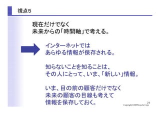 25
Copyright©2009News2u Corp.
視点５	
現在だけでなく	
未来からの「時間軸」で考える。	
インターネットでは	
あらゆる情報が保存される。	
知らないことを知ることは、	
その人にとって、いま、「新しい」情報。	
いま、目の前の顧客だけでなく	
未来の顧客の目線も考えて	
情報を保存しておく。	
 
