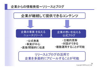 26
Copyright©2009News2u Corp.
企業からの情報発信〜リリースとブログ	
企業の事実 を伝える
ニュースリリース	
企業が継続して提供できるコンテンツ	
リリースとブログの活用で
企業を多面的にアピールすることが可能	
・公式発表
・事実が中心
・直接/間接的に伝達
・主観的見解
・対話ができる
・複数運用することが可能	
企業の想いを伝える
公式ブログ	
 