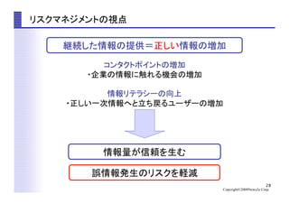 28
Copyright©2009News2u Corp.
リスクマネジメントの視点	
情報量が信頼を生む	
誤情報発生のリスクを軽減	
継続した情報の提供＝正しい情報の増加	
コンタクトポイントの増加	
・企業の情報に触れる機会の増加	
情報リテラシーの向上	
・正しい一次情報へと立ち戻るユーザーの増加	
 