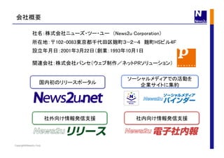 Copyright©News2u Corp.
社名：株式会社ニューズ・ツー・ユー （News2u Corporation）	
所在地：〒102-0083東京都千代田区麹町３−２−４　麹町HSビル4Ｆ	
設立年月日：2001年3月22日（創業：1993年10月1日	
関連会社：株式会社パンセ（ウェブ制作／ネットPRソリューション）	
社外向け情報発信支援	
 社内向け情報発信支援	
国内初のリリースポータル	
会社概要	
ソーシャルメディアでの活動を
企業サイトに集約	
 