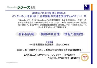 Copyright©News2u Corp.
2001年７月より提供を開始した	
インターネットを利用した企業情報の流通を支援するASPサービス	
【受賞】	
中小企業創造活動促進法に認定（2002年）
第5回日本IT経営大賞にて、日本商工会議所会頭賞を受賞（2004年）
ASP・SaaS・ICTアウトソーシングアワード2009にて、
　　　　　　　　　　　　　　　　　　　ベストブレイク賞を受賞（2008年） 	
“News2u リリース”は“News2u.net”と主要情報ポータルサイトにニュースリリース
を一括で掲載登録できるASPサービスです。さらに、メディア向けのリリース配信代
行（有償）や、ウェブサイトの自動更新機能なども用意し、ネットPR発想のニュース
リリースをワンストップで実現します。	
情報の信頼性	
有料会員制	
 情報の中立性	
とは	
 