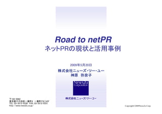 〒102-0082	
東京都千代田区一番町8　一番町FSﾋﾞﾙ5F	
TEL：03-3512-0330　FAX：03-3512-0331	
http://www.news2u.co.jp/	
 Copyright©2009News2u Corp.
Road to netPR 
ネットPRの現状と活用事例	
2009年5月20日	
 
