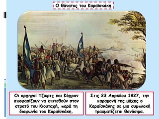 Ο θάνατος του Καραϊσκάκη
Οι αρχηγοί Τζωρτς και Κόχραν
αποφασίζουν να επιτεθούν στον
στρατό του Κιουταχή, παρά τη
διαφωνία του Καραϊσκάκη.
Στις 23 Απριλίου 1827, την
παραμονή της μάχης ο
Καραϊσκάκης σε μια συμπλοκή
τραυματίζεται θανάσιμα.
 