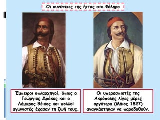Έμπειροι οπλαρχηγοί, όπως ο
Γεώργιος Δράκος και ο
Λάμπρος Βέικος και πολλοί
αγωνιστές έχασαν τη ζωή τους.
Οι συνέπειες της ήττας στο Φάληρο
Οι υπερασπιστές της
Ακρόπολης λίγες μέρες
αργότερα (Μάιος 1827)
αναγκάστηκαν να παραδοθούν.
 