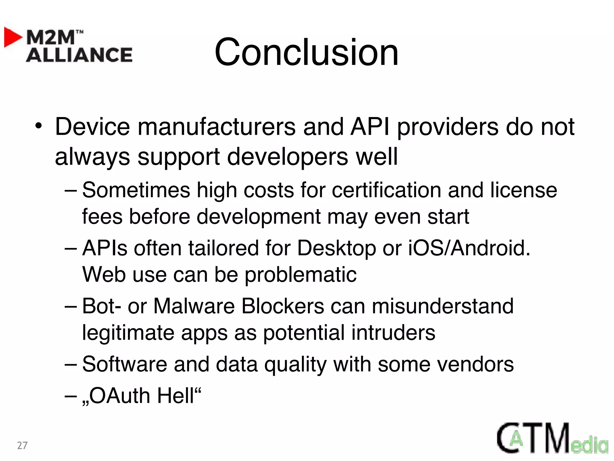 Conclusion
• Device manufacturers and API providers do not
always support developers well
– Sometimes high costs for certification and license
fees before development may even start
– APIs often tailored for Desktop or iOS/Android.
Web use can be problematic
– Bot- or Malware Blockers can misunderstand
legitimate apps as potential intruders
– Software and data quality with some vendors
– „OAuth Hell“
27
 