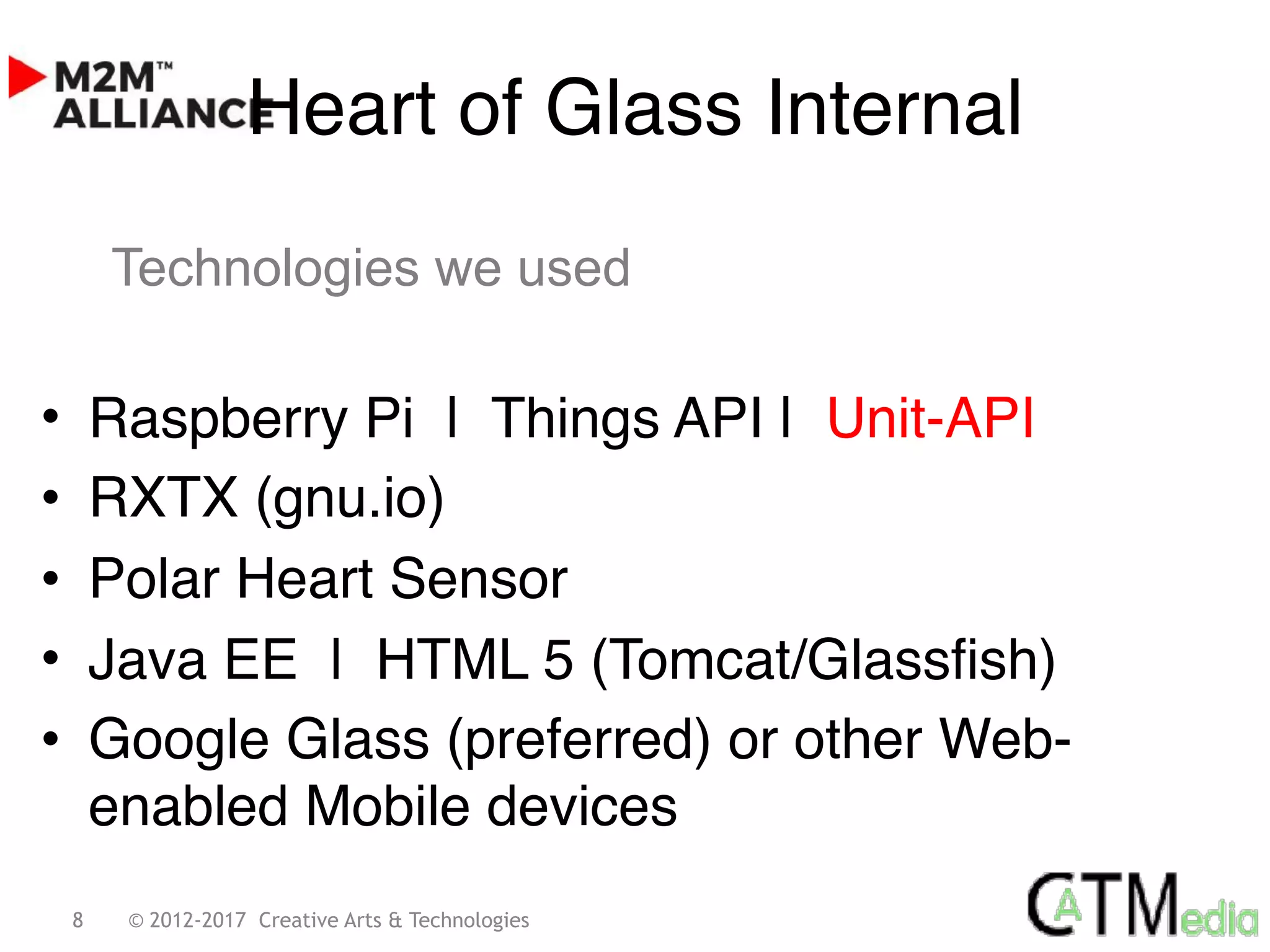 8 © 2012-2017 Creative Arts & Technologies
• Raspberry Pi | Things API | Unit-API
• RXTX (gnu.io)
• Polar Heart Sensor
• Java EE | HTML 5 (Tomcat/Glassfish)
• Google Glass (preferred) or other Web-
enabled Mobile devices
Heart of Glass Internal
Technologies we used
 
