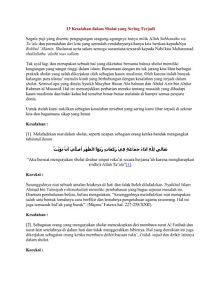 13 Kesalahan dalam Sholat yang Sering Terjadi

Segala puji yang disertai pengagungan seagung-agungnya hanya milik Allah Subhanahu wa
Ta’ala dan perendahan diri kita yang serendah-rendahnyanya hanya kita berikan kepadaNya
Robbul ‘Alamin. Sholawat serta salam semoga senantiasa tercurah kepada Nabi kita Muhammad
shallallahu ‘alaihi was sallam.

Tak ayal lagi dan merupakan sebuah hal yang diketahui bersama bahwa sholat memiliki
keagungan yang sangat tinggi dalam islam. Bersamaan dengan itu tak jarang kita lihat berbagai
praktek sholat yang salah dikerjakan oleh sebagian kaum muslimin. Oleh karena itulah banyak
kalangan para ulama’ menulis kitab yang berhubungan dengan kesalahan yang terjadi dalam
sholat. Semisal apa yang ditulis Syaikh Masyhur Hasan Alu Salman dan Abdul Aziz bin Abdur
Rahman al Musanid. Hal ini menunjukkan perhatian mereka tentang masalah yang dihadapi
kaum muslimin dan bukti kalau hal tersebut benar-benar melanda di hampir semua penjuru
dunia.

Untuk itulah kami nukilkan sebagian kesalahan tersebut yang sering kami lihat terjadi di sekitar
kita dan bagaimana sikap yang benar.

Kesalahan :

[1]. Melafadzkan niat dalam sholat, seperti ucapan sebagian orang ketika hendak mengangkat
tabirotul ihrom



“Aku berniat mengerjakan sholat dzuhur empat roka’at secara berjama’ah karena mengharapkan
                                  (ridho) Allah Ta’ala”[1].

Koreksi :

Sesungguhnya niat sebuah amalan letaknya di hati dan tidak boleh dilafadzkan. Syaikhul Islam
Ahmad bin Taimiyah rohimahullah memiliki pembahasan yang bagus seputar masalah ini.
Diantara pembahasan beliau, beliau mengatakan, “Sesungguhnya melafadzkan niat merupakan
salah satu bentuk lemahnya cara berfikir dan lemahnya pengetahuan agama seseorang. Hal ini
juga termasuk bid’ah yang buruk”. [Majmu’ Fatawa hal. 227-258/XXII].

Kesalahan :

[2]. Sebagaian orang yang mengerjakan sholat mencukupkan diri membaca surat Al Fatihah dan
surat lain setelahnya di dalam hati dan tidak menggerakkan bibirnya. Hal yang demikian ini juga
dikerjakan sebagaian orang ketika membaca dzikir/bacaan ruku’, i’tidal, sujud dan dzikir lainnya
dalam sholat.

Koreksi :
 