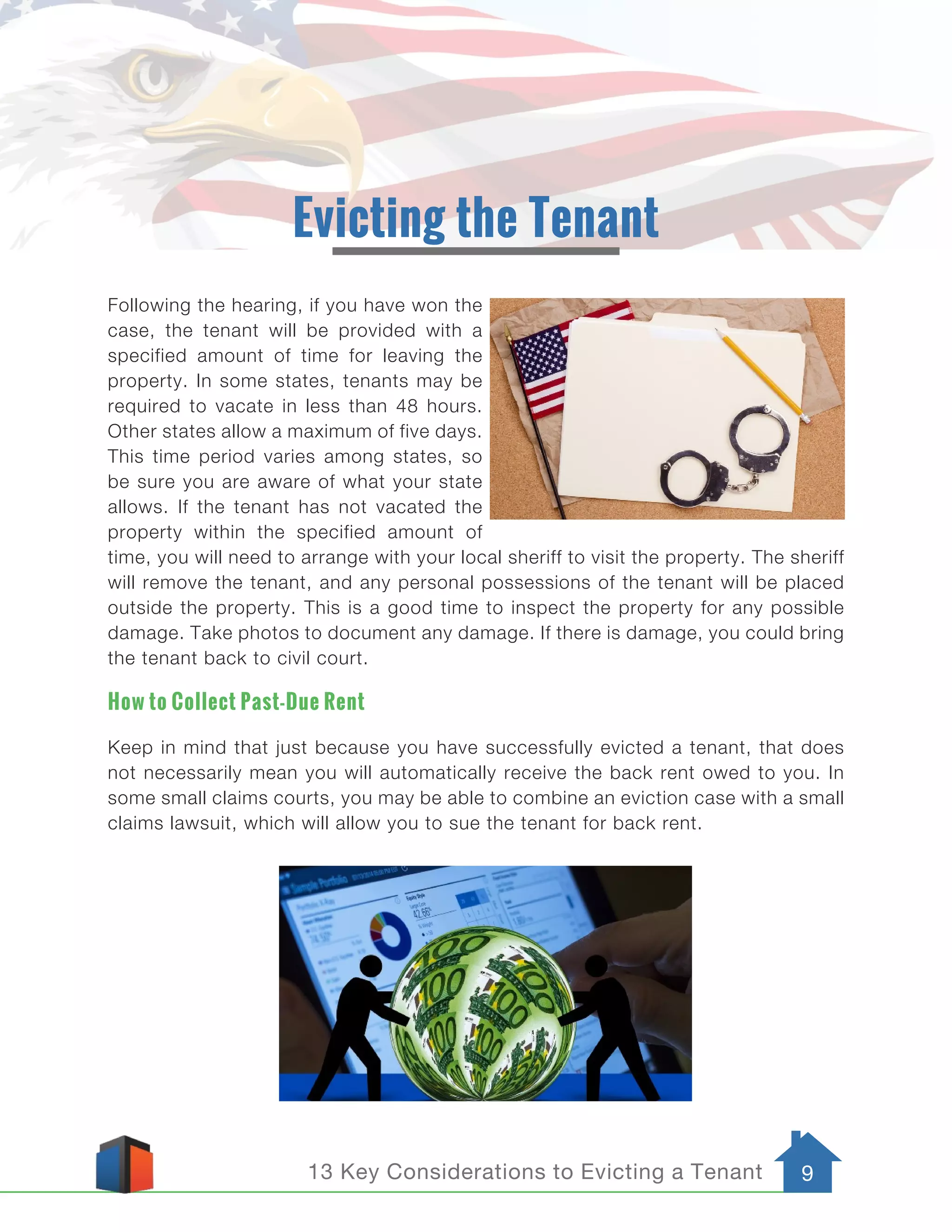 13 Key Considerations to Evicting a Tenant 9
Evicting the Tenant
Following the hearing, if you have won the
case, the tenant will be provided with a
specified amount of time for leaving the
property. In some states, tenants may be
required to vacate in less than 48 hours.
Other states allow a maximum of five days.
This time period varies among states, so
be sure you are aware of what your state
allows. If the tenant has not vacated the
property within the specified amount of
time, you will need to arrange with your local sheriff to visit the property. The sheriff
will remove the tenant, and any personal possessions of the tenant will be placed
outside the property. This is a good time to inspect the property for any possible
damage. Take photos to document any damage. If there is damage, you could bring
the tenant back to civil court.
How to Collect Past-Due Rent
Keep in mind that just because you have successfully evicted a tenant, that does
not necessarily mean you will automatically receive the back rent owed to you. In
some small claims courts, you may be able to combine an eviction case with a small
claims lawsuit, which will allow you to sue the tenant for back rent.
 