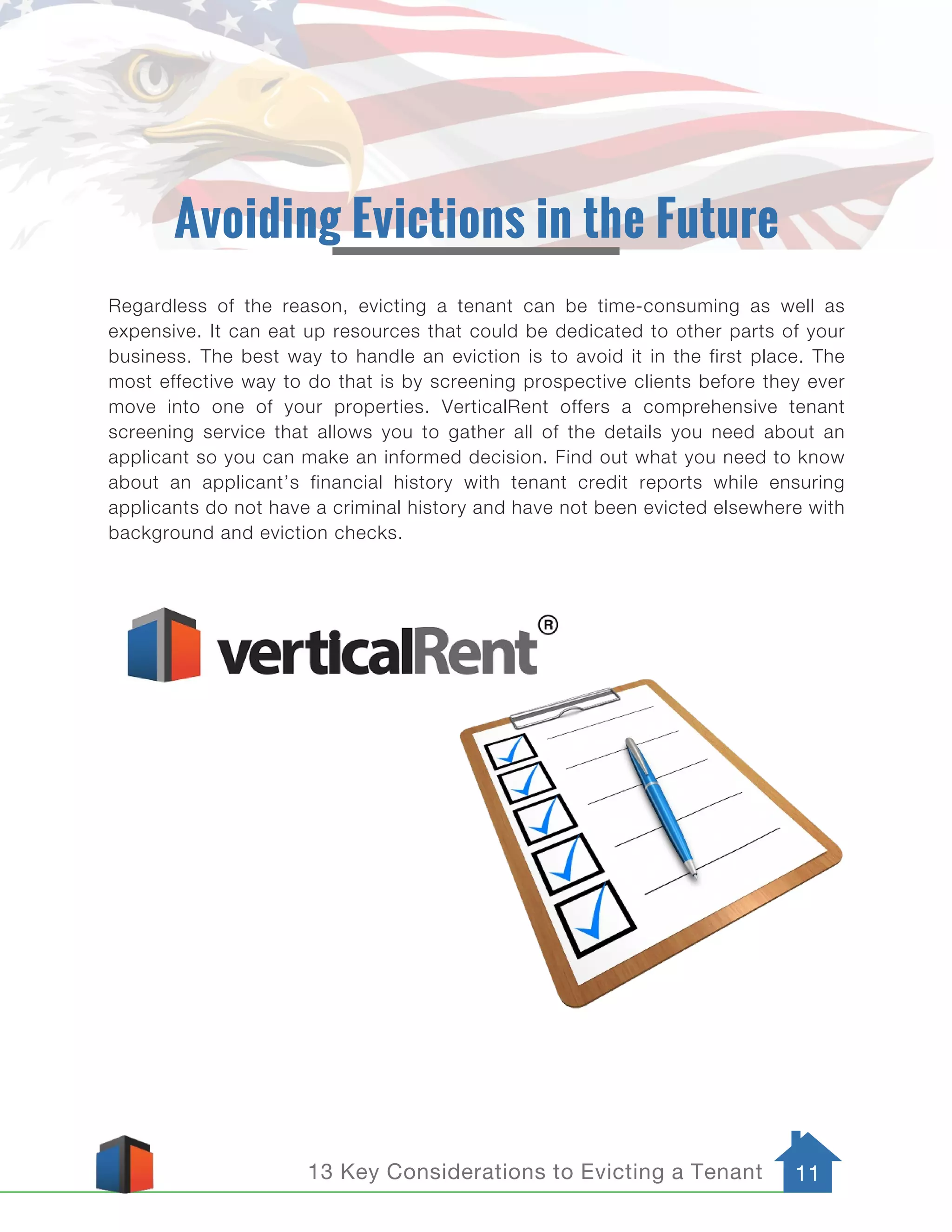 13 Key Considerations to Evicting a Tenant 11
Avoiding Evictions in the Future
Regardless of the reason, evicting a tenant can be time-consuming as well as
expensive. It can eat up resources that could be dedicated to other parts of your
business. The best way to handle an eviction is to avoid it in the first place. The
most effective way to do that is by screening prospective clients before they ever
move into one of your properties. VerticalRent offers a comprehensive tenant
screening service that allows you to gather all of the details you need about an
applicant so you can make an informed decision. Find out what you need to know
about an applicant’s financial history with tenant credit reports while ensuring
applicants do not have a criminal history and have not been evicted elsewhere with
background and eviction checks.
 