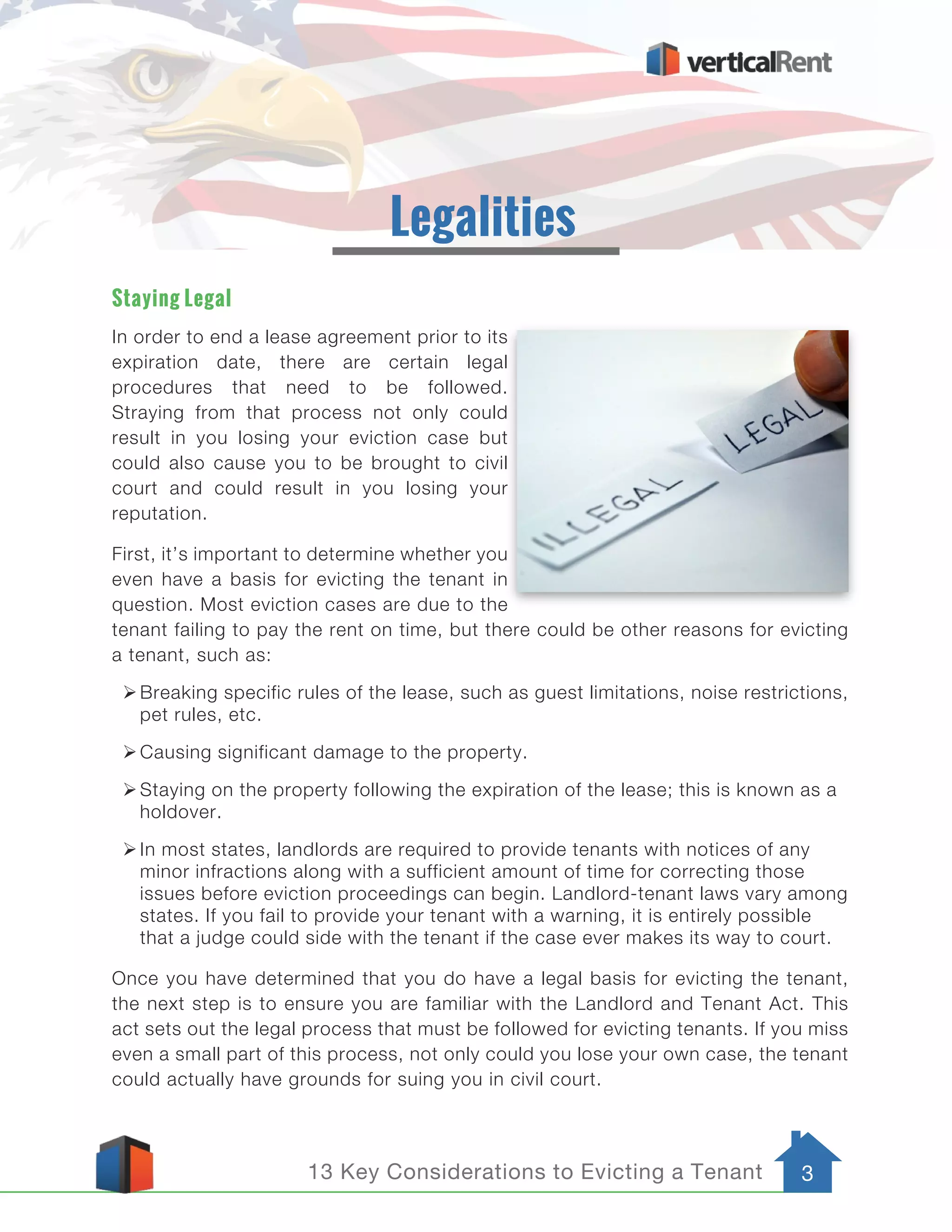 13 Key Considerations to Evicting a Tenant 3
Staying Legal
In order to end a lease agreement prior to its
expiration date, there are certain legal
procedures that need to be followed.
Straying from that process not only could
result in you losing your eviction case but
could also cause you to be brought to civil
court and could result in you losing your
reputation.
First, it’s important to determine whether you
even have a basis for evicting the tenant in
question. Most eviction cases are due to the
tenant failing to pay the rent on time, but there could be other reasons for evicting
a tenant, such as:
ØBreaking specific rules of the lease, such as guest limitations, noise restrictions,
pet rules, etc.
ØCausing significant damage to the property.
ØStaying on the property following the expiration of the lease; this is known as a
holdover.
ØIn most states, landlords are required to provide tenants with notices of any
minor infractions along with a sufficient amount of time for correcting those
issues before eviction proceedings can begin. Landlord-tenant laws vary among
states. If you fail to provide your tenant with a warning, it is entirely possible
that a judge could side with the tenant if the case ever makes its way to court.
Once you have determined that you do have a legal basis for evicting the tenant,
the next step is to ensure you are familiar with the Landlord and Tenant Act. This
act sets out the legal process that must be followed for evicting tenants. If you miss
even a small part of this process, not only could you lose your own case, the tenant
could actually have grounds for suing you in civil court.
Legalities
 