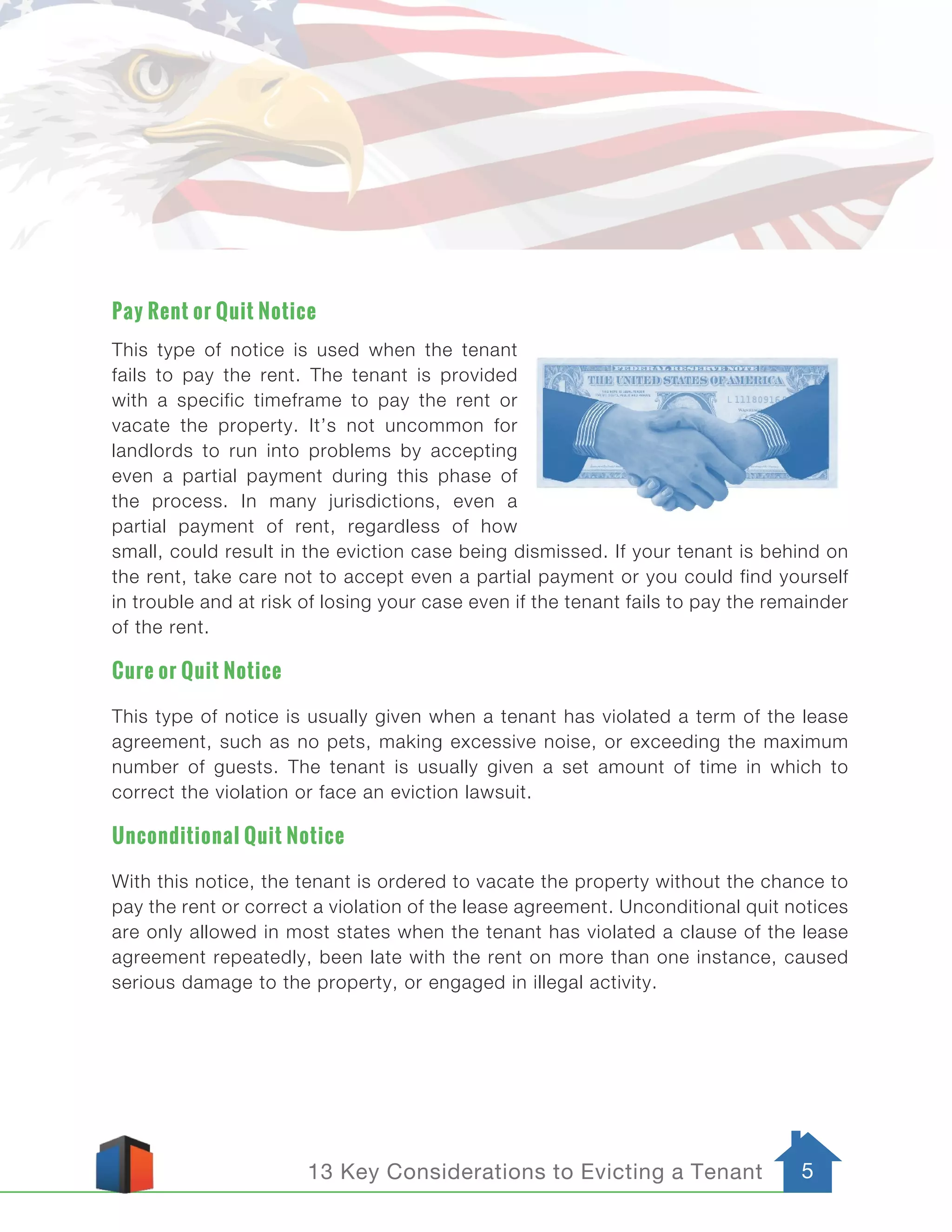 513 Key Considerations to Evicting a Tenant
Pay Rent or Quit Notice
This type of notice is used when the tenant
fails to pay the rent. The tenant is provided
with a specific timeframe to pay the rent or
vacate the property. It’s not uncommon for
landlords to run into problems by accepting
even a partial payment during this phase of
the process. In many jurisdictions, even a
partial payment of rent, regardless of how
small, could result in the eviction case being dismissed. If your tenant is behind on
the rent, take care not to accept even a partial payment or you could find yourself
in trouble and at risk of losing your case even if the tenant fails to pay the remainder
of the rent.
Cure or Quit Notice
This type of notice is usually given when a tenant has violated a term of the lease
agreement, such as no pets, making excessive noise, or exceeding the maximum
number of guests. The tenant is usually given a set amount of time in which to
correct the violation or face an eviction lawsuit.
Unconditional Quit Notice
With this notice, the tenant is ordered to vacate the property without the chance to
pay the rent or correct a violation of the lease agreement. Unconditional quit notices
are only allowed in most states when the tenant has violated a clause of the lease
agreement repeatedly, been late with the rent on more than one instance, caused
serious damage to the property, or engaged in illegal activity.
 