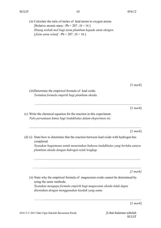 SULIT                                                            10                                                             4541/2


        (ii) Calculate the ratio of moles of lead atoms to oxygen atoms.
             [Relative atomic mass : Pb = 207 , O = 16 ]
             Hitung nisbah mol bagi atom plumbum kepada atom oksigen.
             [Jisim atom relatif : Pb = 207 , O = 16 ]




                                                                                                                                    [1 mark]
        (iii)Determine the empirical formula of lead oxide.
             Tentukan formula empirik bagi plumbum oksida.

              …................................................................................................................................
                                                                                                                                  [1 mark]
    (c) Write the chemical equation for the reaction in this experiment.
        Tulis persamaan kimia bagi tindakbalas dalam eksperimen ini.

        ..........................................................................................................................................
                                                                                                                                     [1 mark]
    (d) (i) State how to determine that the reaction between lead oxide with hydrogen has
            completed.
            Nyatakan bagaimana untuk menentukan bahawa tindakbalas yang berlaku antara
            plumbum oksida dengan hidrogen telah lengkap.

             …................................................................................................................................

            ………..........................................................................................................................
                                                                                                                           [1 mark]
        (ii) State why the empirical formula of magnesium oxide cannot be determined by
             using the same methode.
             Nyatakan mengapa formula empirik bagi magnesium oksida tidak dapat
             ditentukan dengan menggunakan kaedah yang sama.

              ………........................................................................................................................
                                                                                                                            [1 mark]

4541/2 © 2011 Hak Cipta Sekolah Berasrama Penuh                                                       [Lihat halaman sebelah
                                                                                                                     SULIT
 
