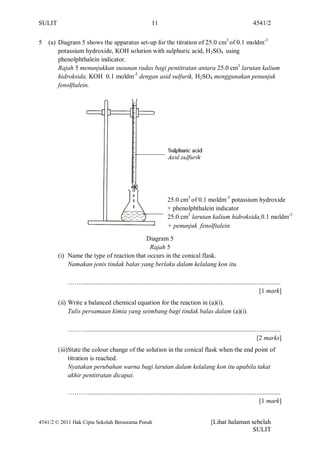 SULIT                                                        11                                                          4541/2


5   (a) Diagram 5 shows the apparatus set-up for the titration of 25.0 cm3 of 0.1 moldm-3
        potassium hydroxide, KOH solution with sulphuric acid, H 2SO4 using
        phenolphthalein indicator.
        Rajah 5 menunjukkan susunan radas bagi pentitratan antara 25.0 cm3 larutan kalium
        hidroksida, KOH 0.1 moldm-3 dengan asid sulfurik, H2SO4 menggunakan penunjuk
        fenolftalein.




                                                                      25.0 cm3 of 0.1 moldm-3 potassium hydroxide
                                                                      + phenolphthalein indicator
                                                                      25.0 cm3 larutan kalium hidroksida,0.1 moldm-3
                                                                      + penunjuk fenolftalein

                                          Diagram 5
                                            Rajah 5
        (i) Name the type of reaction that occurs in the conical flask.
            Namakan jenis tindak balas yang berlaku dalam kelalang kon itu.

            ……............................................................................................................................
                                                                                                                             [1 mark]
        (ii) Write a balanced chemical equation for the reaction in (a)(i).
             Tulis persamaan kimia yang seimbang bagi tindak balas dalam (a)(i).

            ………........................................................................................................................
                                                                                                                        [2 marks]
        (iii)State the colour change of the solution in the conical flask when the end point of
             titration is reached.
             Nyatakan perubahan warna bagi larutan dalam kelalang kon itu apabila takat
             akhir pentitratan dicapai.

            ………........................................................................................................................
                                                                                                                          [1 mark]


4541/2 © 2011 Hak Cipta Sekolah Berasrama Penuh                                                 [Lihat halaman sebelah
                                                                                                               SULIT
 