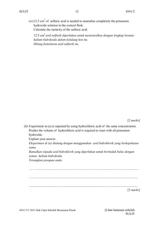SULIT                                                           12                                                            4541/2


        (iv) 12.5 cm3 of sulfuric acid is needed to neutralise completely the potassium
             hydroxide solution in the conical flask.
             Calculate the molarity of the sulfuric acid.
             12.5 cm3 asid sulfurik diperlukan untuk meneutralkan dengan lengkap larutan
             kalium hidroksida dalam kelalang kon itu.
             Hitung kemolaran asid sulfurik itu.




                                                                                                                                [2 marks]
    (b) Experiment in (a) is repeated by using hydrochloric acid of the same concentration.
        Predict the volume of hydrochloric acid is required to react with all potassium
        hydroxide.
        Explain your answer.
        Eksperimen di (a) diulang dengan menggunakan asid hidroklorik yang berkepekatan
        sama.
        Ramalkan isipadu asid hidroklorik yang diperlukan untuk bertindak balas dengan
        semua kalium hidroksida.
        Terangkan jawapan anda.

        …….................................................................................................................................

        ..…..................................................................................................................................

        ........................................................................................................................................
                                                                                                                                   [3 marks]




4541/2 © 2011 Hak Cipta Sekolah Berasrama Penuh                                                     [Lihat halaman sebelah
                                                                                                                   SULIT
 
