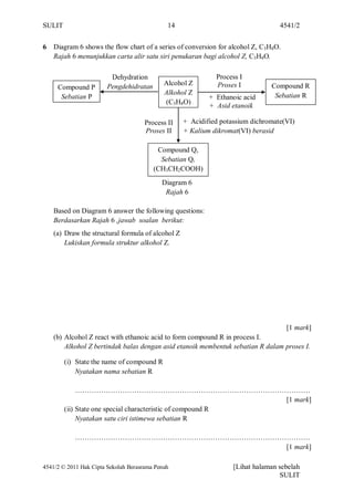 SULIT                                         14                                  4541/2


6   Diagram 6 shows the flow chart of a series of conversion for alcohol Z, C3H8O.
    Rajah 6 menunjukkan carta alir satu siri penukaran bagi alcohol Z, C3H8O.

                         Dehydration                         Process I
                        Pengdehidratan       Alcohol Z       Proses I          Compound R
     Compound P
                                             Alkohol Z                          Sebatian R
      Sebatian P                                           + Ethanoic acid
                                             (C3H8O)
                                                           + Asid etanoik

                                      Process II   + Acidified potassium dichromate(VI)
                                      Proses II    + Kalium dikromat(VI) berasid

                                          Compound Q,
                                           Sebatian Q,
                                         (CH3CH2COOH)
                                            Diagram 6
                                             Rajah 6

    Based on Diagram 6 answer the following questions:
    Berdasarkan Rajah 6 ,jawab soalan berikut:
    (a) Draw the structural formula of alcohol Z
        Lukiskan formula struktur alkohol Z.




                                                                                     [1 mark]
    (b) Alcohol Z react with ethanoic acid to form compound R in process I.
        Alkohol Z bertindak balas dengan asid etanoik membentuk sebatian R dalam proses I.

        (i) State the name of compound R
            Nyatakan nama sebatian R

             ………………………………………………………………………………………
                                                            [1 mark]
        (ii) State one special characteristic of compound R
             Nyatakan satu ciri istimewa sebatian R

            ………………………………………………………………………………………
                                          [1 mark]

4541/2 © 2011 Hak Cipta Sekolah Berasrama Penuh                    [Lihat halaman sebelah
                                                                                  SULIT
 