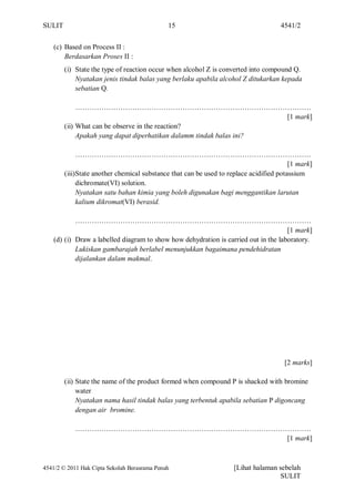 SULIT                                         15                                    4541/2


    (c) Based on Process II :
        Berdasarkan Proses II :
        (i) State the type of reaction occur when alcohol Z is converted into compound Q.
            Nyatakan jenis tindak balas yang berlaku apabila alcohol Z ditukarkan kepada
            sebatian Q.

             ………………………………………………………………………………………
                                                                     [1 mark]
        (ii) What can be observe in the reaction?
             Apakah yang dapat diperhatikan dalamm tindak balas ini?

             ………………………………………………………………………………………
                                                                                        [1 mark]
        (iii)State another chemical substance that can be used to replace acidified potassium
             dichromate(VI) solution.
             Nyatakan satu bahan kimia yang boleh digunakan bagi menggantikan larutan
             kalium dikromat(VI) berasid.

            ………………………………………………………………………………………
                                                                                     [1 mark]
    (d) (i) Draw a labelled diagram to show how dehydration is carried out in the laboratory.
            Lukiskan gambarajah berlabel menunjukkan bagaimana pendehidratan
            dijalankan dalam makmal.




                                                                                      [2 marks]

        (ii) State the name of the product formed when compound P is shacked with bromine
             water
             Nyatakan nama hasil tindak balas yang terbentuk apabila sebatian P digoncang
             dengan air bromine.

            ………………………………………………………………………………………
                                          [1 mark]



4541/2 © 2011 Hak Cipta Sekolah Berasrama Penuh                     [Lihat halaman sebelah
                                                                                   SULIT
 
