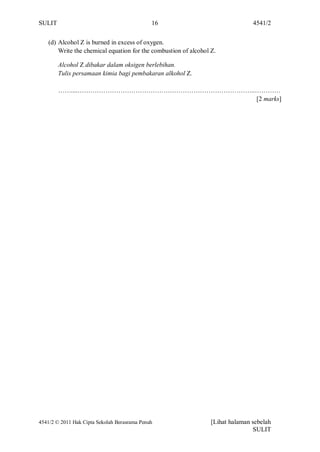 SULIT                                         16                                 4541/2


    (d) Alcohol Z is burned in excess of oxygen.
        Write the chemical equation for the combustion of alcohol Z.

        Alcohol Z dibakar dalam oksigen berlebihan.
        Tulis persamaan kimia bagi pembakaran alkohol Z.

        ……....………………………………………………………………………..…………
                                           [2 marks]




4541/2 © 2011 Hak Cipta Sekolah Berasrama Penuh                   [Lihat halaman sebelah
                                                                                 SULIT
 