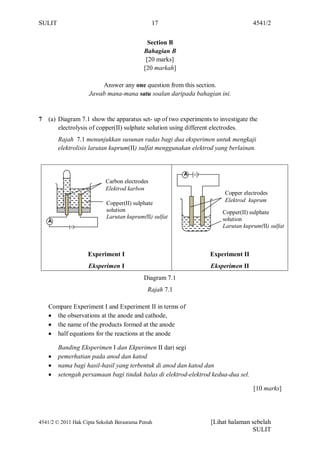 SULIT                                          17                                  4541/2


                                             Section B
                                           Bahagian B
                                            [20 marks]
                                           [20 markah]

                        Answer any one question from this section.
                    Jawab mana-mana satu soalan daripada bahagian ini.


7   (a) Diagram 7.1 show the apparatus set- up of two experiments to investigate the
        electrolysis of copper(II) sulphate solution using different electrodes.
        Rajah 7.1 menunjukkan susunan radas bagi dua eksperimen untuk mengkaji
        elektrolisis larutan kuprum(II) sulfat menggunakan elektrod yang berlainan.



                                                         A
                           Carbon electrodes
                           Elektrod karbon
                                                                       Copper electrodes
                                                                       Elektrod kuprum
                            Copper(II) sulphate
                            solution                                  Copper(II) sulphate
                            Larutan kuprum(II) sulfat                 solution
    A
                                                                      Larutan kuprum(II) sulfat



                    Experiment I                                 Experiment II
                    Eksperimen I                                  Eksperimen II
                                           Diagram 7.1
                                             Rajah 7.1

    Compare Experiment I and Experiment II in terms of
      the observations at the anode and cathode,
      the name of the products formed at the anode
      half equations for the reactions at the anode

        Banding Eksperimen I dan Ekperimen II dari segi
        pemerhatian pada anod dan katod
        nama bagi hasil-hasil yang terbentuk di anod dan katod dan
        setengah persamaan bagi tindak balas di elektrod-elektrod kedua-dua sel.

                                                                                   [10 marks]




4541/2 © 2011 Hak Cipta Sekolah Berasrama Penuh                   [Lihat halaman sebelah
                                                                                 SULIT
 