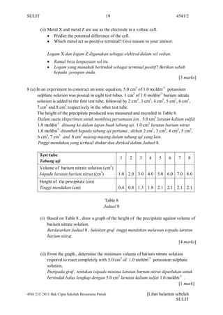 SULIT                                         19                                    4541/2


        (ii) Metal X and metal Z are use as the electrode in a voltaic cell.
                Predict the potential difference of the cell.
                Which metal act as positive terminal? Give reason to your answer.

            Logam X dan logam Z digunakan sebagai elektrod dalam sel voltan.
                Ramal beza keupayaan sel itu.
                Logam yang manakah bertindak sebagai terminal positif? Berikan sebab
                kepada jawapan anda.
                                                                                 [3 marks]

8 (a) In an experiment to construct an ionic equation, 5.0 cm3 of 1.0 moldm-3 potassium
      sulphate solution was poured in eight test tubes. 1 cm3 of 1.0 moldm-3 barium nitrate
      solution is added to the first test tube, followed by 2 cm3, 3 cm3, 4 cm3, 5 cm3, 6 cm3,
      7 cm3 and 8 cm3 respectively in the other test tube.
      The height of the precipitate produced was measured and recorded in Table 8.
       Dalam suatu eksperimen untuk membina persamaan ion , 5.0 cm3 larutan kalium sulfat
       1.0 moldm-3 dituang ke dalam lapan buah tabung uji. 1.0 cm3 larutan barium nitrat
       1.0 moldm-3 ditambah kepada tabung uji pertama , diikuti 2 cm3, 3 cm3, 4 cm3, 5 cm3,
       6 cm3, 7 cm3 and 8 cm3 masing-masing dalam tabung uji yang lain.
       Tinggi mendakan yang terhasil diukur dan direkod dalam Jadual 8.

       Test tube
                                                        1   2   3    4    5    6     7    8
       Tabung uji
       Volume of barium nitrate solution (cm3)
       Isipadu larutan barium nitrat (cm3)          1.0 2.0 3.0 4.0 5.0 6.0 7.0 8.0
       Height of the precipitate (cm)
       Tinggi mendakan (cm)                         0.4 0.8 1.3 1.8 2.1 2.1 2.1 2.1

                                              Table 8
                                             Jadual 8

        (i) Based on Table 8 , draw a graph of the height of the precipitate against volume of
            barium nitrate solution.
            Berdasarkan Jadual 8 , lukiskan graf tinggi mendakan melawan isipadu larutan
            barium nitrat.
                                                                                      [4 marks]

        (ii) From the graph , determine the minimum volume of barium nitrate solution
             required to react completely with 5.0 cm3 of 1.0 moldm-3 potassium sulphate
             solution.
             Daripada graf , tentukan isipadu minima larutan barium nitrat diperlukan untuk
             bertindak balas lengkap dengan 5.0 cm3 larutan kalium sulfat 1.0 moldm-3 .
                                                                                    [1 mark]

4541/2 © 2011 Hak Cipta Sekolah Berasrama Penuh                     [Lihat halaman sebelah
                                                                                   SULIT
 