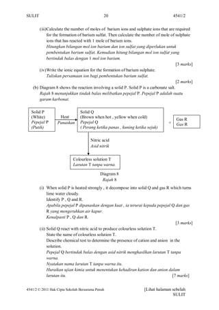 SULIT                                         20                                      4541/2


        (iii)Calculate the number of moles of barium ions and sulphate ions that are required
             for the formation of barium sulfat. Then calculate the number of mole of sulphate
             ions that has reacted with 1 mole of barium ions.
             Hitungkan bilangan mol ion barium dan ion sulfat yang diperlukan untuk
             pembentukan barium sulfat. Kemudian hitung bilangan mol ion sulfat yang
             bertindak balas dengan 1 mol ion barium.
                                                                                       [3 marks]
        (iv) Write the ionic equation for the formation of barium sulphate.
             Tuliskan persamaan ion bagi pembentukan barium sulfat.
                                                                                       [2 marks]
    (b) Diagram 8 shows the reaction involving a solid P. Solid P is a carbonate salt.
        Rajah 8 menunjukkan tindak balas melibatkan pepejal P. Pepejal P adalah suatu
        garam karbonat.

  Solid P                       Solid Q
  (White)          Heat         (Brown when hot , yellow when cold)
                                                                                       Gas R
  Pepejal P       Panaskan      Pepejal Q                                         +    Gas R
  (Putih)                       ( Perang ketika panas , kuning ketika sejuk)

                                      Nitric acid
                                      Asid nitrik


                            Colourless solution T
                            Larutan T tanpa warna.

                                            Diagram 8
                                             Rajah 8
        (i) When solid P is heated strongly , it decompose into solid Q and gas R which turns
             lime water cloudy.
             Identify P , Q and R.
             Apabila pepejal P dipanaskan dengan kuat , ia terurai kepada pepejal Q dan gas
             R yang mengeruhkan air kapur.
             Kenalpasti P , Q dan R.
                                                                                      [3 marks]
        (ii) Solid Q react with nitric acid to produce colourless solution T.
             State the name of colourless solution T.
             Describe chemical test to determine the presence of cation and anion in the
             solution.
             Pepejal Q bertindak balas dengan asid nitrik menghasilkan larutan T tanpa
             warna.
             Nyatakan nama larutan T tanpa warna itu.
             Huraikan ujian kimia untuk menentukan kehadiran kation dan anion dalam
             larutan itu.                                                          [7 marks]


4541/2 © 2011 Hak Cipta Sekolah Berasrama Penuh                     [Lihat halaman sebelah
                                                                                   SULIT
 