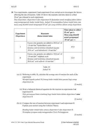 SULIT                                         23                                     4541/2


10 Two experiments, experiment I and experiment II are carried out to investigate the factors
   affecting the rate of reaction. Table 10 shows the reactants and time taken to collect
   25cm3 gas released in each experiment.
   Dua eksperimen, eksperimen I dan eksperimen II dijalankan untuk mengkaji faktor-faktor
   yang mempengaruhi kadar tindak balas. Jadual 10 menunjukkan bahan tindak balas dan
   masa yang diambil untuk mengumpul 25 cm3 gas yang terbebas dalam setiap eksperimen.

                                                                        Time taken to collect
                                                                        25 cm3 gas /s
      Experiment                        Reactants
                                                                        Masa yang diambil
      Eksperimen                     Bahan tindak balas
                                                                        untuk mengumpul
                                                                         25 cm3 gas / s
                       Excess zinc granules are added to 20.0 cm3 of
                       1.0 mol dm-3 hydrochloric acid
            I                                                                     45.0
                       Ketulan zink berlebihan ditambah kepada
                       20.0 cm3 asid hidroklorik 1.0 mol dm-3
                       Excess zinc granules are added to 10.0 cm3 of
                       1.0 mol dm-3 sulphuric acid
            II                                                                    22.0
                       Ketulan zink berlebihan ditambah kepada
                       20.0 cm3 asid sulfurik 1.0 mol dm-3


                                             Table 10
                                            Jadual 10

        (a) (i) Referring to table 10, calculate the average rate of reaction for each of the
                experiment
                Merujuk kepada jadual 10, hitung kadar tindak balas purata bagi setiap
                eksperimen itu.
                                                                                        [2 marks]

            (ii) Write a balanced chemical equation for the reaction in experiments I or
                 experiment II.
                 Tulis persamaan kimia seimbang bagi tindak balas dalam eksperimen I atau
                 eksperimen II
                                                                                      [2 marks]

        (b) (i) Compare the rate of reaction between experiment I and experiment II.
                Explain your answer using the Collision Theory

                 Banding kadar tindak balas antara eksperimen I dan eksperimen II.
                 Terangkan jawapan anda menggunakan Teori Perlanggaran.
                                                                                         [5 marks]



4541/2 © 2011 Hak Cipta Sekolah Berasrama Penuh                     [Lihat halaman sebelah
                                                                                   SULIT
 