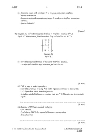 SULIT                                             3                             4541/2


        (iv) Ammonia reacts with substance R to produce ammonium sulphate.
             What is substance R?
             Ammonia bertindak balas dengan bahan R untuk menghasilkan ammonium
             sulphate.
             Apakah bahan R?

           ……………………………………………………………………………………….
                                                                              [1 mark]
    (b) Diagram 1.2 shows the structural formula of polyvinyl chloride (PVC).
        Rajah 1.2 menunjukkan formula struktur bagi polivinilklorida (PVC).
                                            Cl H

                                            C–C

                                            H H       n
                                           Diagram 1.2
                                            Rajah 1.2

        (i) Draw the structural formula of monomer polyvinyl chloride.
            Lukis formula struktur bagi monomer polivinil klorida.




                                                                                  [1 mark]
        (ii) PVC is used to make water pipes.
             State one advantage of using PVC water pipes as compared to metal pipes.
             PVC digunakan untuk membuat paip air.
             Nyatakan satu kelebihan menggunakan paip air PVC dibandingkan dengan paip
             logam.

             ……..………………………………………………………………………………..
                                                                [1 mark]
        (iii) Burning of PVC can cause air pollution.
             Give a reason.
             Pembakaran PVC boleh menyebabkan pencemaran udara.
             Beri satu sebab.

           ..……………………………………………………………………………………..
                                          [1 mark]


4541/2 © 2011 Hak Cipta Sekolah Berasrama Penuh                  [Lihat halaman sebelah
                                                                                SULIT
 