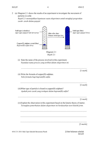 SULIT                                                              4                                                             4541/2


2   (a) Diagram 2.1 shows the results of an experiment to investigate the movement of
        particles in solid.
        Rajah 2.1 menunjukkan keputusan suatu eksperimen untuk mengkaji pergerakan
        zarah- zarah dalam pepejal.




                                                                 Diagram 2.1
                                                                  Rajah 2.1

        (i) State the name of the process involved in this experiment.
            Nyatakan nama process yang terlibat dalam eksperimen ini.

              ....................................................................................................................................
                                                                                                                                     [1 mark]
        (ii) Write the formula of copper(II) sulphate.
             Tulis formula bagi kuprum(II) sulfat.

             .....................................................................................................................................
                                                                                                                                     [1 mark]
        (iii)What type of particle is found in copper(II) sulphate?
             Apakah jenis zarah yang terdapat dalam kuprum(II) sulfat?

        ..........................................................................................................................................
                                                                                                                                     [1 mark]
        (iv) Explain the observation in this experiment based on the kinetic theory of matter.
             Terangkan pemerhatian dalam eksperimen ini berdasarkan teori kinetik jirim.

             .....................................................................................................................................

             .....................................................................................................................................

             .....................................................................................................................................
                                                                                                                                    [3 marks]


4541/2 © 2011 Hak Cipta Sekolah Berasrama Penuh                                                        [Lihat halaman sebelah
                                                                                                                      SULIT
 