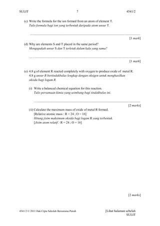 SULIT                                                            7                                                           4541/2


    (c) Write the formula for the ion formed from an atom of element T.
        Tulis formula bagi ion yang terbentuk daripada atom unsur T.

         ….....................................................................................................................................
                                                                                                                                  [1 mark]
    (d) Why are elements S and T placed in the same period?
        Mengapakah unsur S dan T terletak dalam kala yang sama?

        ……..................................................................................................................................
                                                                                                                               [1 mark]


    (e) 4.8 g of element R reacted completely with oxygen to produce oxide of metal R.
        4.8 g unsur R bertindakbalas lengkap dengan oksigen untuk menghasilkan
        oksida bagi logam R.

        (i) Write a balanced chemical equation for this reaction.
            Tulis persamaan kimia yang seimbang bagi tindakbalas ini.

             …................................................................................................................................
                                                                                                                               [2 marks]
        (ii) Calculate the maximum mass of oxide of metal R formed.
             [Relative atomic mass : R = 24 ; O = 16]
             Hitung jisim maksimum oksida bagi logam R yang terbentuk.
             [Jisim atom relatif : R = 24 ; O = 16]




                                                                                                                                [2 marks]



4541/2 © 2011 Hak Cipta Sekolah Berasrama Penuh                                                     [Lihat halaman sebelah
                                                                                                                   SULIT
 