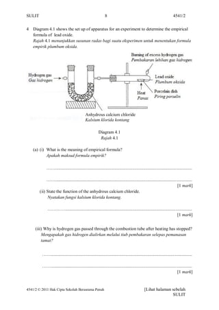 SULIT                                                          8                                                          4541/2


4   Diagram 4.1 shows the set up of apparatus for an experiment to determine the empirical
    formula of lead oxide.
    Rajah 4.1 menunjukkan susunan radas bagi suatu eksperimen untuk menentukan formula
    empirik plumbum oksida.




                                               Anhydrous calcium chloride
                                               Kalsium klorida kontang

                                                          Diagram 4.1
                                                           Rajah 4.1

    (a) (i) What is the meaning of empirical formula?
            Apakah maksud formula empirik?

             ……............................................................................................................................

             ……............................................................................................................................
                                                                                                                              [1 mark]
        (ii) State the function of the anhydrous calcium chloride.
             Nyatakan fungsi kalsium klorida kontang.

              …………...................................................................................................................
                                                                                                                        [1 mark]


     (iii) Why is hydrogen gas passed through the combustion tube after heating has stopped?
         Mengapakah gas hidrogen dialirkan melalui tiub pembakaran selepas pemanasan
         tamat?


         ……................................................................................................................................

         ……................................................................................................................................
                                                                                                                              [1 mark]


4541/2 © 2011 Hak Cipta Sekolah Berasrama Penuh                                                  [Lihat halaman sebelah
                                                                                                                SULIT
 