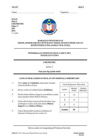 SULIT                                                                              4541/3

Nama: ……………………………………………….                                  Tingkatan ………….


SULIT
4541/3
CHEMISTRY
Paper 3
Mei
2011
1 ½ jam


                      BAHAGIAN PENGURUSAN
       SEKOLAH BERASRAMA PENUH DAN SEKOLAH KECEMERLANGAN
                 KEMENTERIAN PELAJARAN MALAYSIA


                     PEPERIKSAAN PERTENGAHAN TAHUN 2011
                               TINGKATAN LIMA


                                          CHEMISTRY

                                             Kertas 3

                                   Satu jam tiga puluh minit


         JANGAN BUKA KERTAS SOALAN INI SEHINGGA DIBERITAHU

1.      Tulis nama dan tingkatan anda pada ruangan
        yang disediakan di atas.                                Untuk Kegunaan Pemeriksa
                                                                          Markah     Markah
2.      Kertas soalan ini adalah dalam dwibahasa.              Soalan
                                                                          Penuh     Diperoleh

3.     Soalan dalam Bahasa Inggeris mendahului soalan            1          18
       yang sepadan dalam Bahasa Melayu.
                                                                 2          15
4.      Calon dibenarkan menjawab keseluruhan atau
        sebahagian soalan sama ada dalam Bahasa                  3          17
        Inggeris atau Bahasa Melayu.
                                                               Jumlah      50
5.      Calon dikehendaki membaca maklumat di
        halaman belakang kertas soalan ini




                     Kertas soalan ini mengandungi 11 halaman bercetak.

4541/3 © 2011 Hak cipta Sekolah Berasrama Penuh                             [Lihat sebelah
                                                                                   SULIT
 