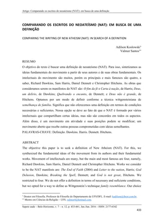 Artigo: Comparando os escritos do neoateísmo (NAT): em busca de uma definição
Sapere aude – Belo Horizonte, v. 7 – n. 12, p. 433-461, Jan./Jun. 2016 – ISSN: 2177-6342
433
COMPARANDO OS ESCRITOS DO NEOATEÍSMO (NAT): EM BUSCA DE UMA
DEFINIÇÃO
COMPARING THE WRITING OF NEW ATHEISM (NAT): IN SEARCH OF A DEFINITION
Adilson Koslowski
Valmor Santos
RESUMO
O objetivo do texto é buscar uma definição de neoateísmo (NAT). Para isso, sintetizamos as
ideias fundamentais do movimento a partir de seus autores e de suas obras fundamentais. Os
intelectuais do movimento são muitos, porém os principais e mais famosos são quatro, a
saber, Richard Dawkins, Sam Harris, Daniel Dennett e Christopher Hitchens. As obras que
consideramos serem os manifestos do NAT são: O fim da fé e Carta à nação, de Harris; Deus,
um delírio, de Dawkins; Quebrando o encanto, de Dennett; e Deus não é grande, de
Hitchens. Optamos por um modo de definir conforme a técnica wittgensteiniana de
semelhança de família. Significa que não oferecemos uma definição em termos de condições
necessárias e suficientes. Nossa opção se deve ao fato de que o NAT é formado por vários
intelectuais que compartilham certas ideias, mas não são concordes em todos os aspectos.
Além disso, é um movimento em atividade e suas posições podem se modificar; um
movimento aberto que recebe outras pessoas comprometidas com ideias semelhantes.
PALAVRAS-CHAVE: Definição. Dawkins. Harris. Dennett. Hitchens.
ABSTRACT
The objective this paper is to seek a definition of New Atheism (NAT). For this, we
synthesized the fundamental ideas of the movement from its authors and their fundamental
works. Movement of intellectuals are many, but the main and most famous are four, namely,
Richard Dawkins, Sam Harris, Daniel Dennett and Christopher Hitchens. Works we consider
to be the NAT manifests are: The End of Faith (2004) and Letter to the nation, Harris; God
Delusion, Dawkins; Breaking the Spell, Dennett; and God is not great, Hitchens. We
restricted to four. We do not offer a definition in terms of necessary and suficiente conditions,
but we opted for a way to define as Wittgenstein’s technique family resemblance. Our choice

Doutor em Filosofia. Professor de Filosofia do Departamento da UFS/DFL. E-mail: kadilson@ibest.com.br.

Mestre em Ciências da Religião – UFS. valmor4@hotmail.com.
 