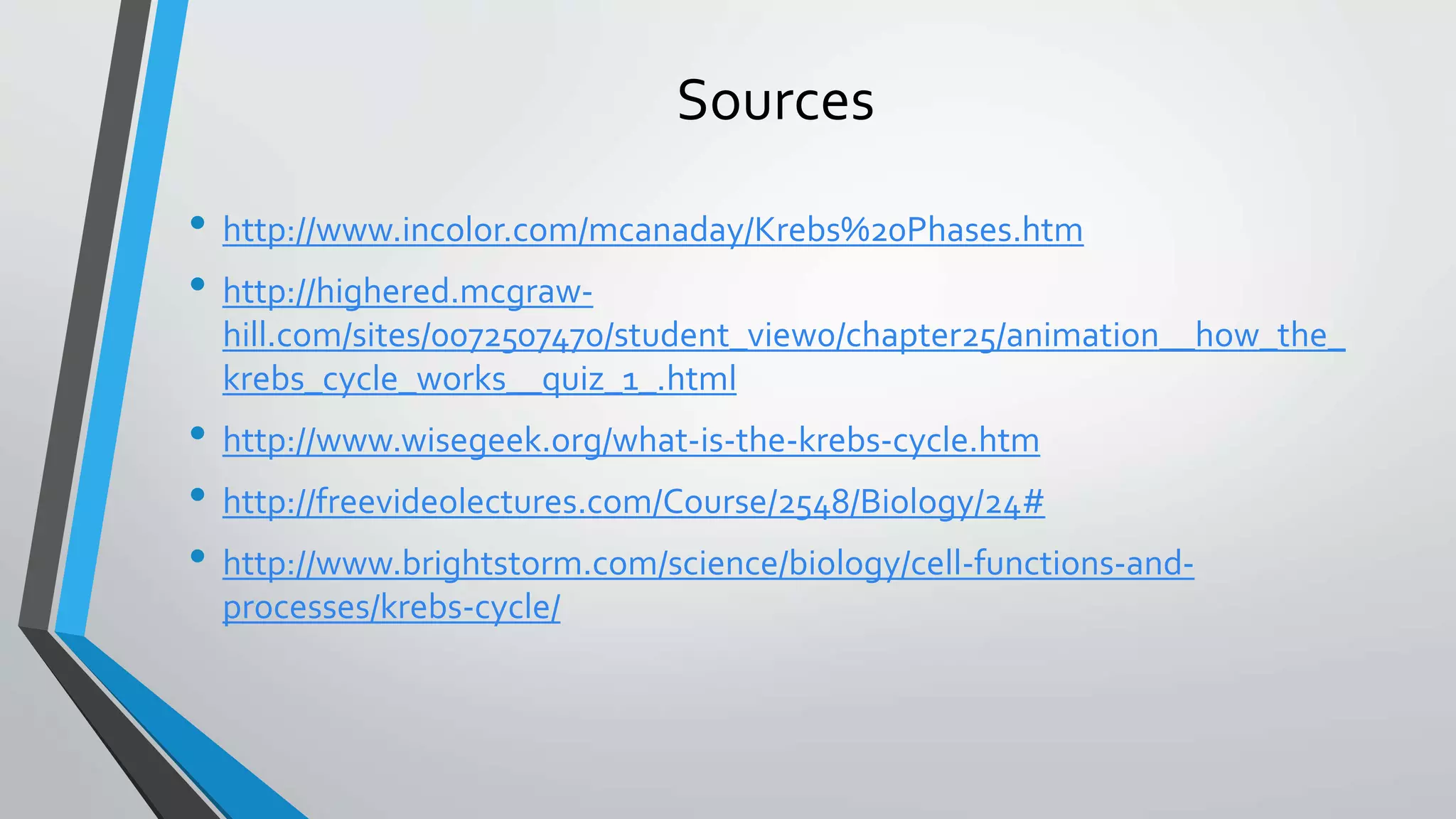 Sources
• http://www.incolor.com/mcanaday/Krebs%20Phases.htm
• http://highered.mcgraw-
hill.com/sites/0072507470/student_view0/chapter25/animation__how_the_
krebs_cycle_works__quiz_1_.html
• http://www.wisegeek.org/what-is-the-krebs-cycle.htm
• http://freevideolectures.com/Course/2548/Biology/24#
• http://www.brightstorm.com/science/biology/cell-functions-and-
processes/krebs-cycle/
 