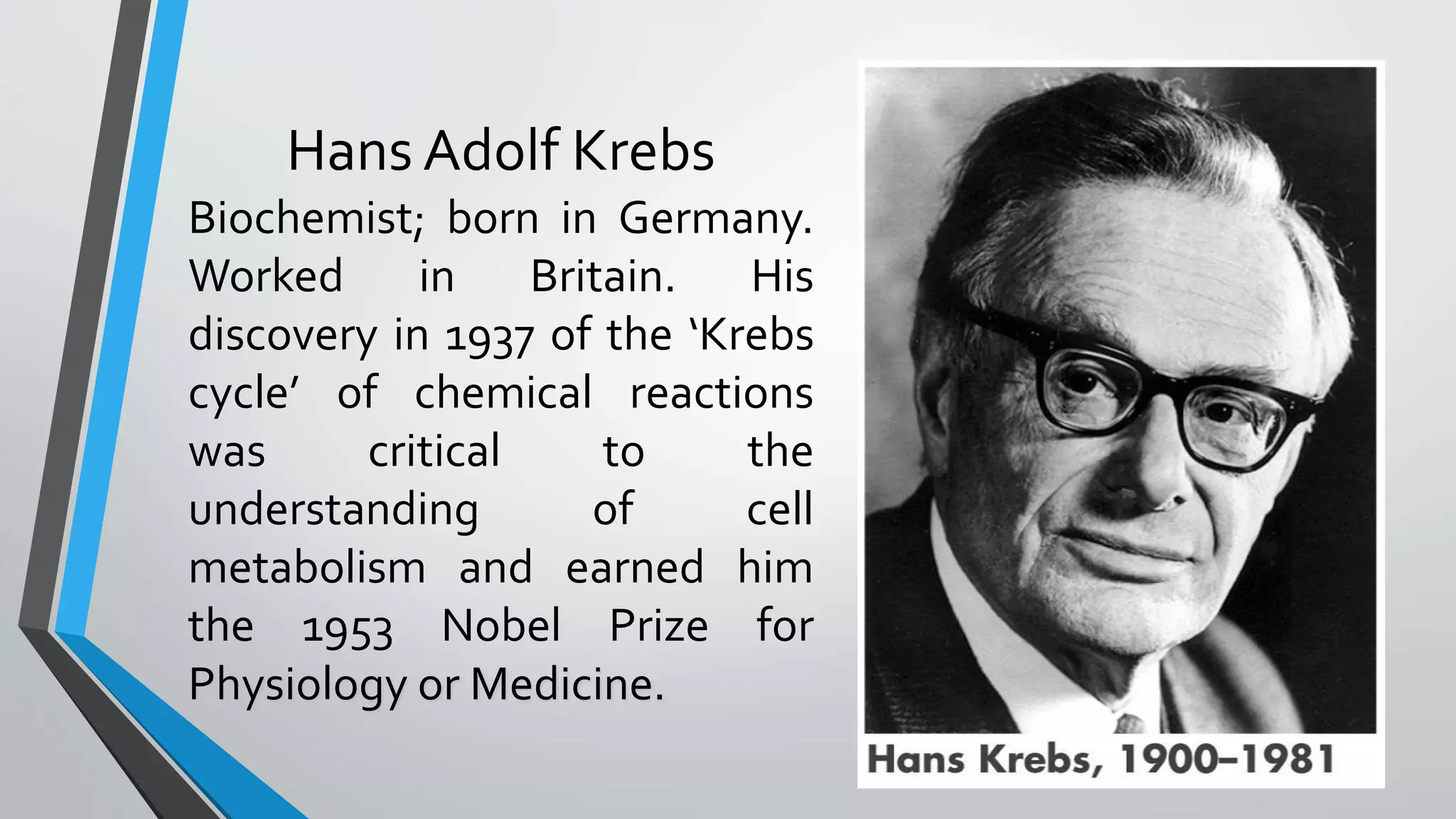 Hans Adolf Krebs
Biochemist; born in Germany.
Worked in Britain. His
discovery in 1937 of the ‘Krebs
cycle’ of chemical reactions
was critical to the
understanding of cell
metabolism and earned him
the 1953 Nobel Prize for
Physiology or Medicine.
 