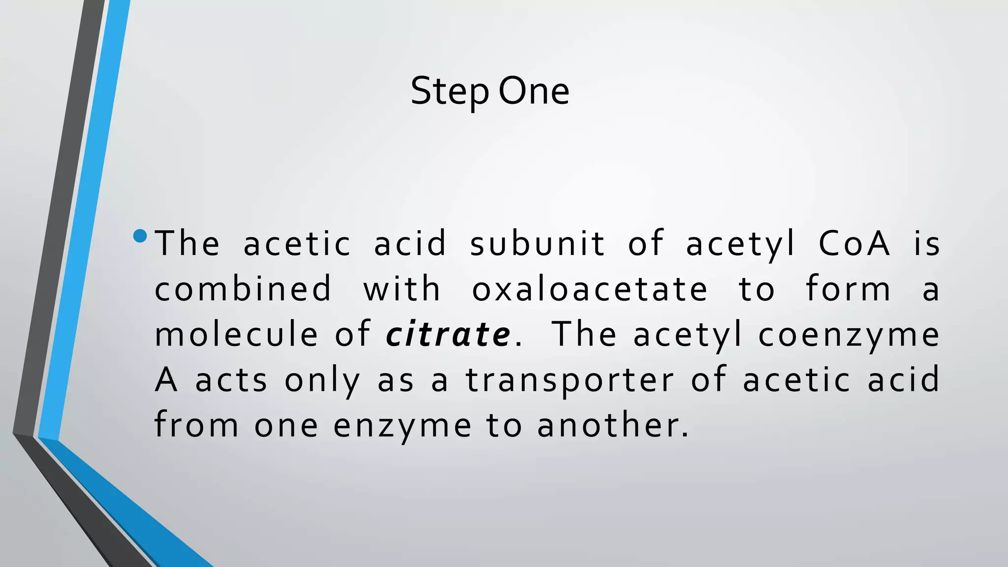Step One
•The acetic acid subunit of acetyl CoA is
combined with oxaloacetate to form a
molecule of citrate. The acetyl coenzyme
A acts only as a transporter of acetic acid
from one enzyme to another.
 