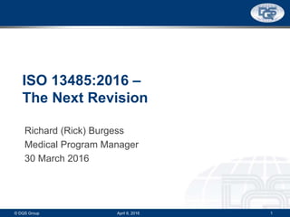 ISO 13485:2016 –
The Next Revision
Richard (Rick) Burgess
Medical Program Manager
30 March 2016
© DQS Group 1April 6, 2016
 