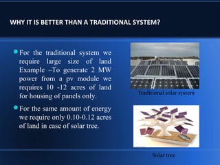 WHY IT IS BETTER THAN A TRADITIONAL SYSTEM?
For the traditional system we
require large size of land
Example –To generate 2 MW
power from a pv module we
requires 10 -12 acres of land
for housing of panels only.
For the same amount of energy
we require only 0.10-0.12 acres
of land in case of solar tree.
Traditional solar system
Solar tree
 