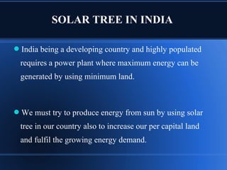 SOLAR TREE IN INDIA
India being a developing country and highly populated
requires a power plant where maximum energy can be
generated by using minimum land.
We must try to produce energy from sun by using solar
tree in our country also to increase our per capital land
and fulfil the growing energy demand.
 