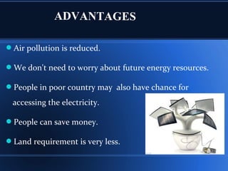 ADVANTAGES
Air pollution is reduced.
We don't need to worry about future energy resources.
People in poor country may also have chance for
accessing the electricity.
People can save money.
Land requirement is very less.
 