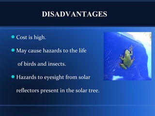 DISADVANTAGES
Cost is high.
May cause hazards to the life
of birds and insects.
Hazards to eyesight from solar
reflectors present in the solar tree.
 