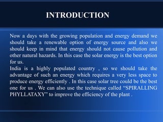 INTRODUCTION
Now a days with the growing population and energy demand we
should take a renewable option of energy source and also we
should keep in mind that energy should not cause pollution and
other natural hazards. In this case the solar energy is the best option
for us.
India is a highly populated country , so we should take the
advantage of such an energy which requires a very less space to
produce energy efficiently . In this case solar tree could be the best
one for us . We can also use the technique called “SPIRALLING
PHYLLATAXY” to improve the efficiency of the plant .
 