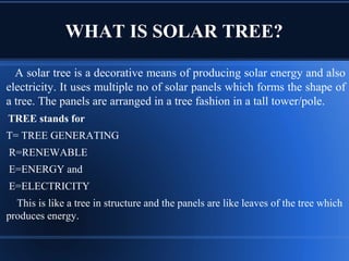 WHAT IS SOLAR TREE?
A solar tree is a decorative means of producing solar energy and also
electricity. It uses multiple no of solar panels which forms the shape of
a tree. The panels are arranged in a tree fashion in a tall tower/pole.
TREE stands for
T= TREE GENERATING
R=RENEWABLE
E=ENERGY and
E=ELECTRICITY
This is like a tree in structure and the panels are like leaves of the tree which
produces energy.
 