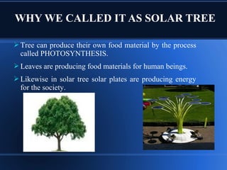  Tree can produce their own food material by the process
called PHOTOSYNTHESIS.
 Leaves are producing food materials for human beings.
 Likewise in solar tree solar plates are producing energy
for the society.
WHY WE CALLED IT AS SOLAR TREE
 
